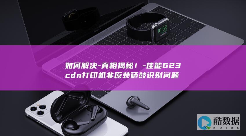 如何解决-真相揭秘！-佳能623cdn打印机非原装硒鼓识别问题