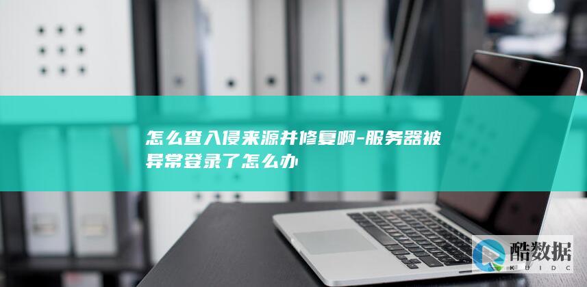 怎么查入侵来源并修复啊-服务器被异常登录了怎么办