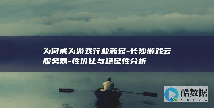为何成为游戏行业新宠-长沙游戏云服务器-性价比与稳定性分析