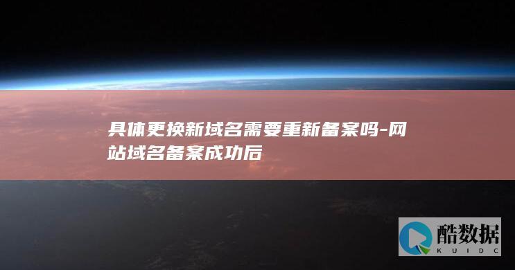 具体更换新域名需要重新备案吗-网站域名备案成功后