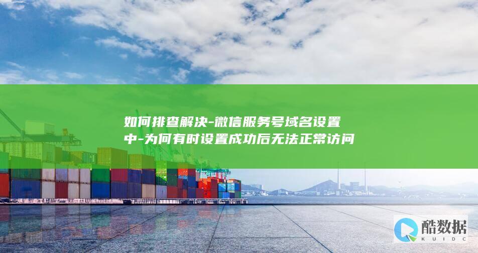 如何排查解决-微信服务号域名设置中-为何有时设置成功后无法正常访问