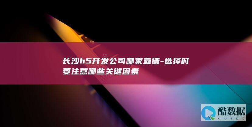 长沙h5开发公司哪家靠谱-选择时要注意哪些关键因素
