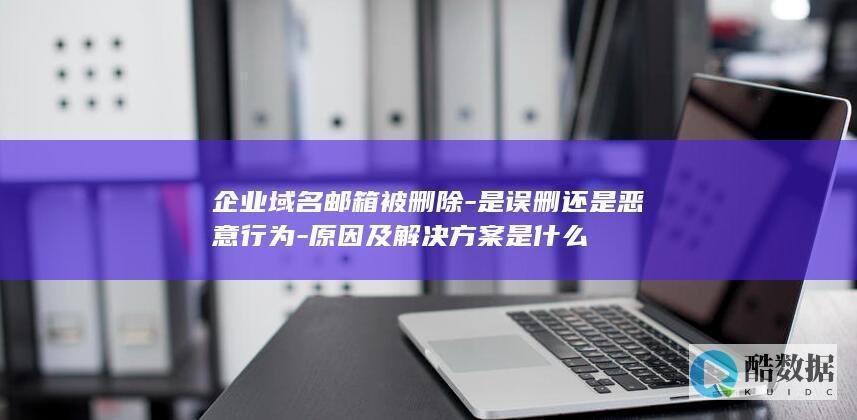 企业域名邮箱被删除-是误删还是恶意行为-原因及解决方案是什么