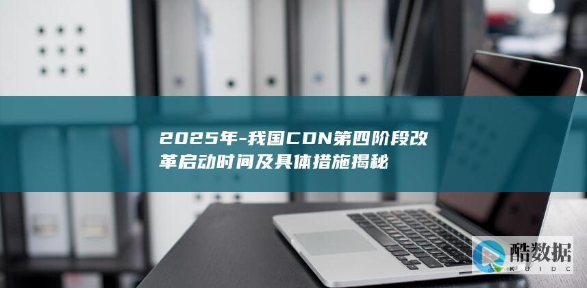 2025年-我国CDN第四阶段改革启动时间及具体措施揭秘