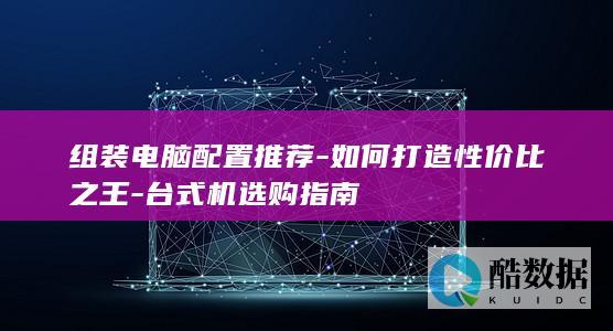 组装电脑配置推荐-如何打造性价比之王-台式机选购指南