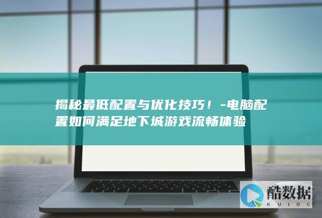 揭秘最低配置与优化技巧！-电脑配置如何满足地下城游戏流畅体验