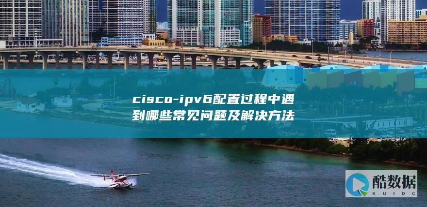 cisco-ipv6配置过程中遇到哪些常见问题及解决方法