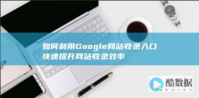 如何利用Google网站收录入口快速提升网站收录效率