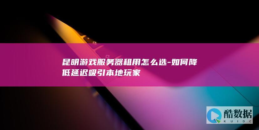 昆明游戏服务器租用怎么选-如何降低延迟吸引本地玩家
