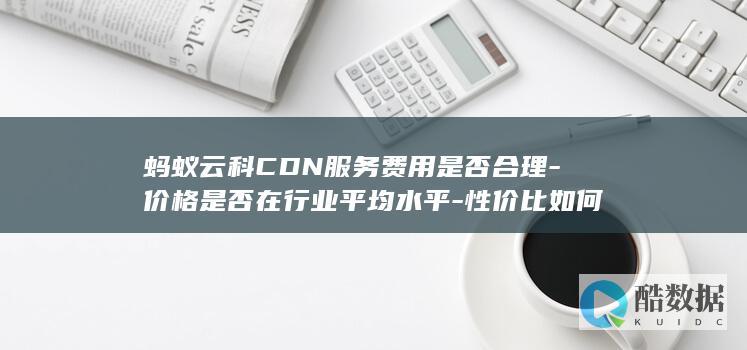 蚂蚁云科CDN服务费用是否合理-价格是否在行业平均水平-性价比如何