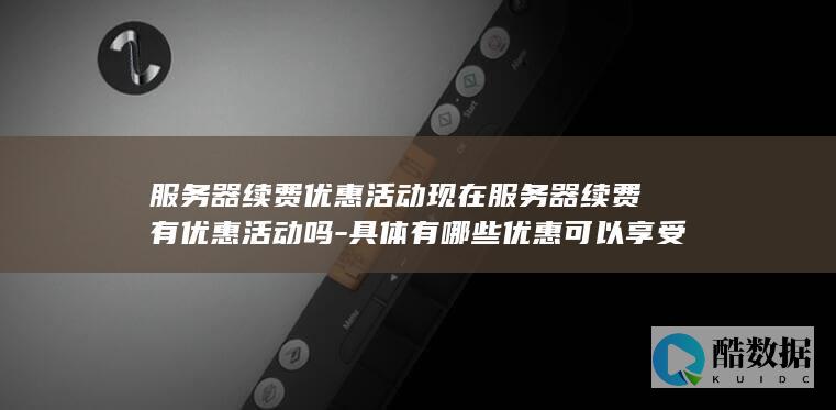 服务器续费优惠活动现在服务器续费有优惠活动吗-具体有哪些优惠可以享受