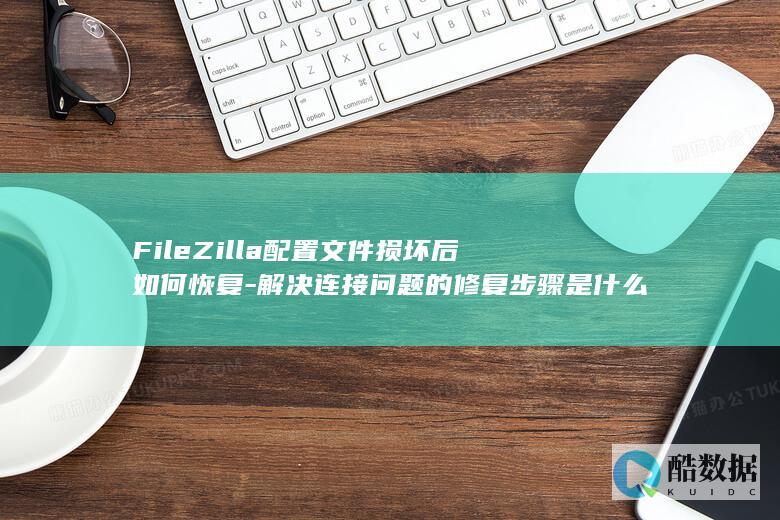 FileZilla配置文件损坏后如何恢复-解决连接问题的修复步骤是什么