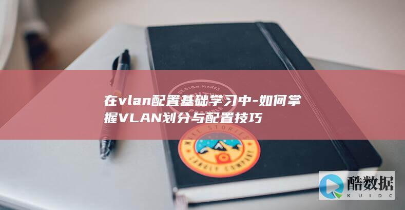 在vlan配置基础学习中-如何掌握VLAN划分与配置技巧