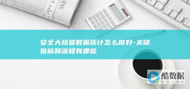 安全大检查数据统计怎么做好-关键指标和流程有哪些