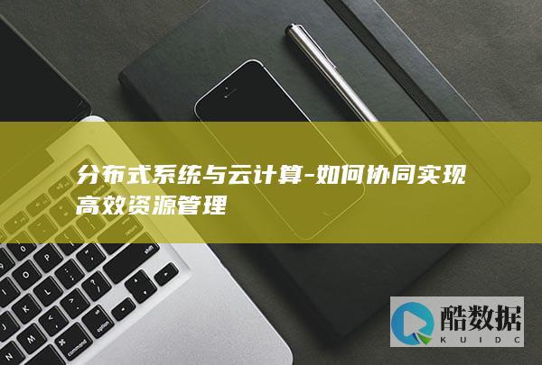 分布式系统与云计算-如何协同实现高效资源管理