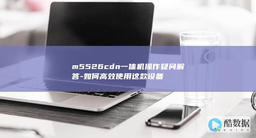 m5526cdn一体机操作疑问解答-如何高效使用这款设备