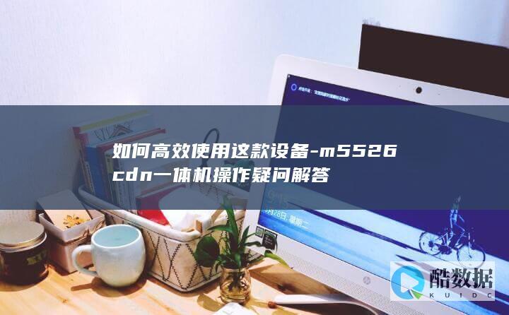 如何高效使用这款设备-m5526cdn一体机操作疑问解答