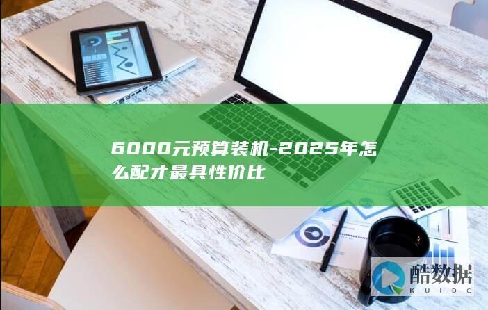 6000元预算装机-2025年怎么配才最具性价比