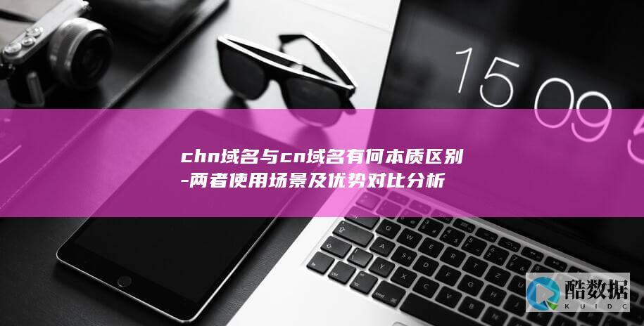 chn域名与cn域名有何本质区别-两者使用场景及优势对比分析