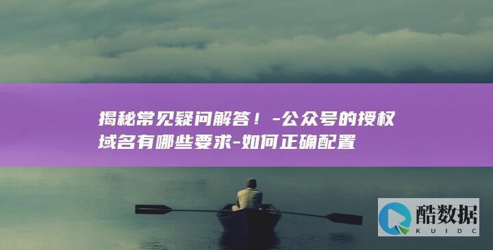 揭秘常见疑问解答！-公众号的授权域名有哪些要求-如何正确配置