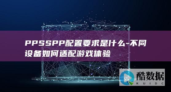 PPSSPP配置要求是什么-不同设备如何适配游戏体验