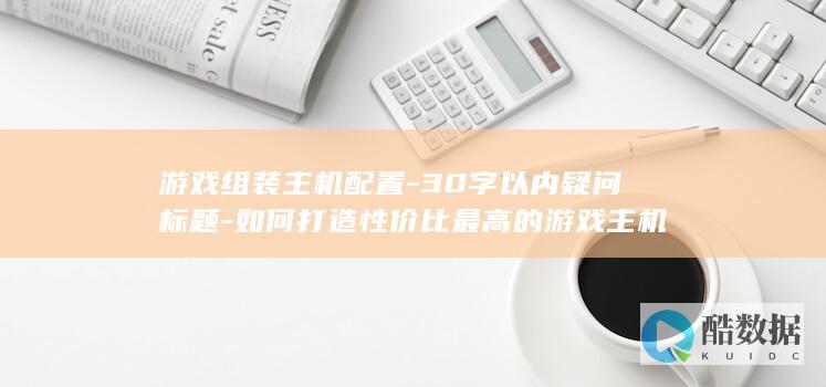 游戏组装主机配置-30字以内疑问标题-如何打造性价比最高的游戏主机