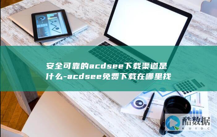 安全可靠的acdsee下载渠道是什么-acdsee免费下载在哪里找