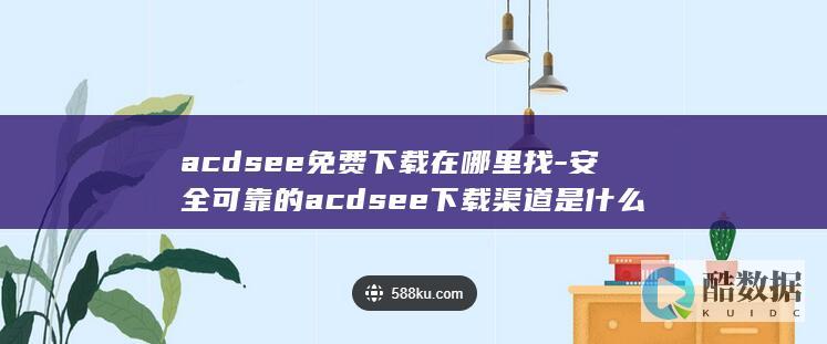 acdsee免费下载在哪里找-安全可靠的acdsee下载渠道是什么