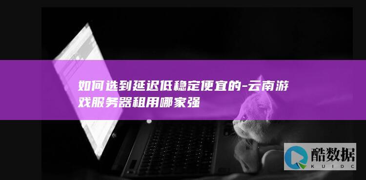 如何选到延迟低稳定便宜的-云南游戏服务器租用哪家强