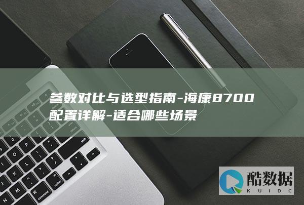 参数对比与选型指南-海康8700配置详解-适合哪些场景