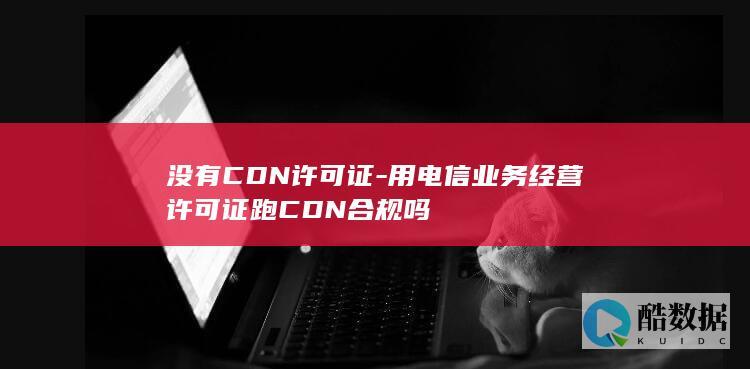 没有CDN许可证-用电信业务经营许可证跑CDN合规吗