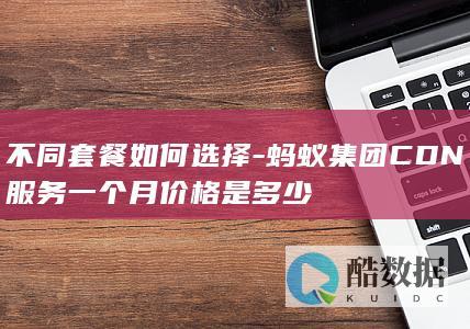 不同套餐如何选择-蚂蚁集团CDN服务一个月价格是多少