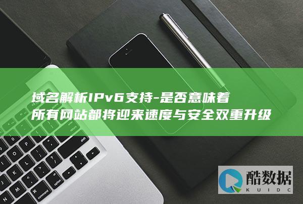 域名解析IPv6支持-是否意味着所有网站都将迎来速度与安全双重升级