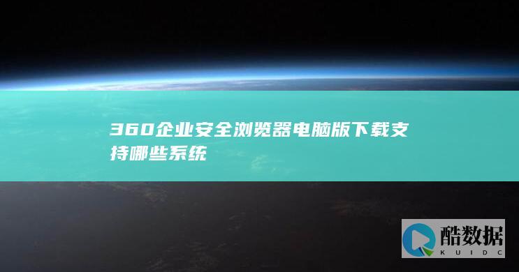 360企业安全浏览器电脑版下载支持哪些系统