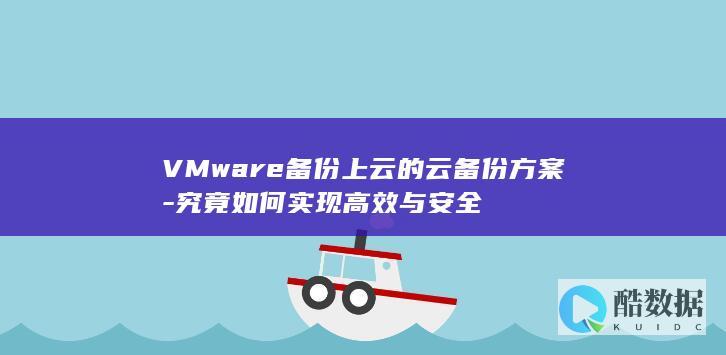 VMware备份上云的云备份方案-究竟如何实现高效与安全