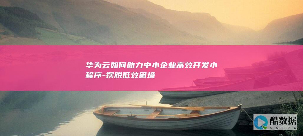 华为云如何助力中小企业高效开发小程序-摆脱低效困境