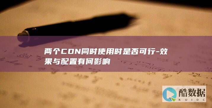 两个CDN同时使用时是否可行-效果与配置有何影响