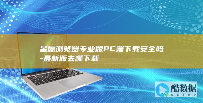 星愿浏览器专业版PC端下载安全吗-最新版去哪下载