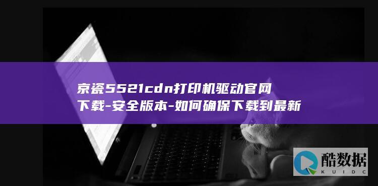 京瓷5521cdn打印机驱动官网下载-安全版本-如何确保下载到最新