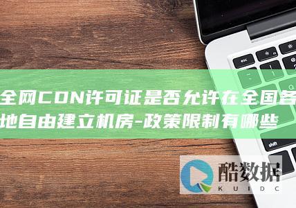 全网CDN许可证是否允许在全国各地自由建立机房-政策限制有哪些