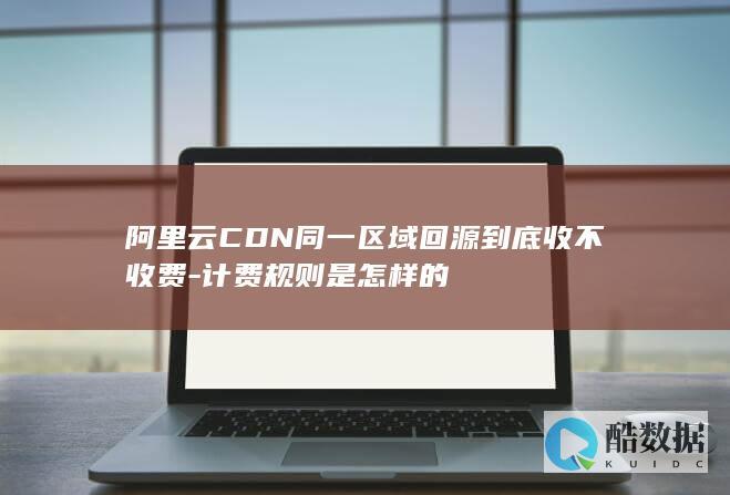 阿里云CDN同一区域回源到底收不收费-计费规则是怎样的