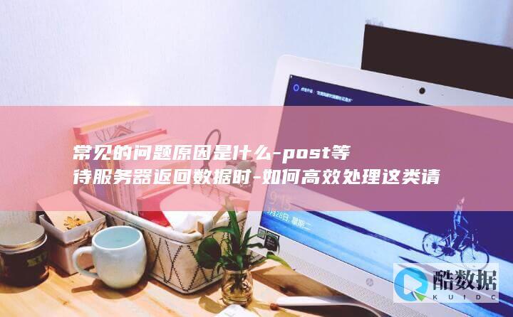 常见的问题原因是什么-post等待服务器返回数据时-如何高效处理这类请求