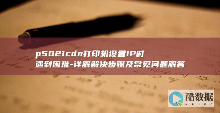p5021cdn打印机设置IP时遇到困难-详解解决步骤及常见问题解答