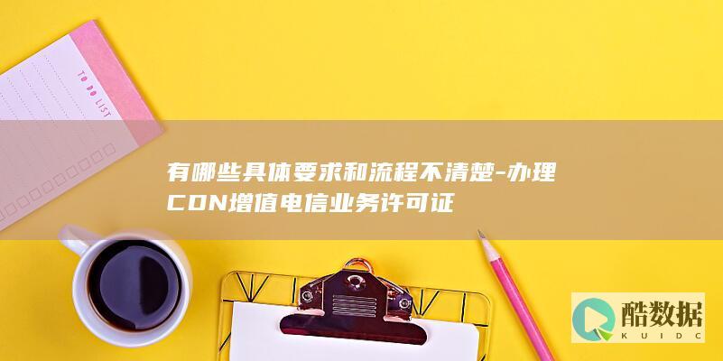 有哪些具体要求和流程不清楚-办理CDN增值电信业务许可证
