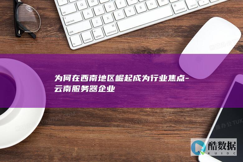 为何在西南地区崛起成为行业焦点-云南服务器企业