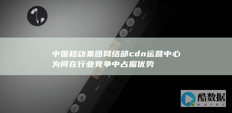 中国移动集团网络部cdn运营中心为何在行业竞争中占据优势