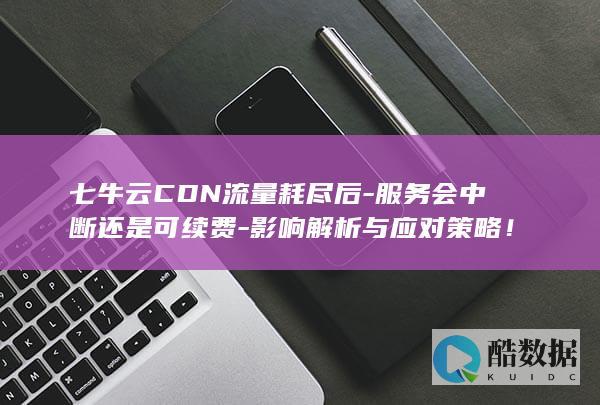 七牛云CDN流量耗尽后-服务会中断还是可续费-影响解析与应对策略！