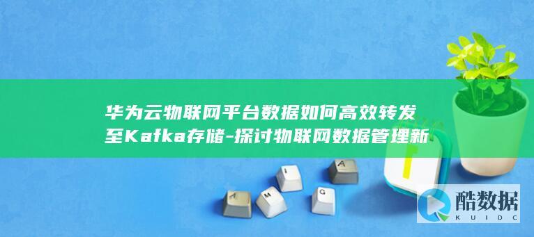 华为云物联网平台数据如何高效转发至Kafka存储-探讨物联网数据管理新路径