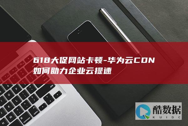 618大促网站卡顿-华为云CDN如何助力企业云提速