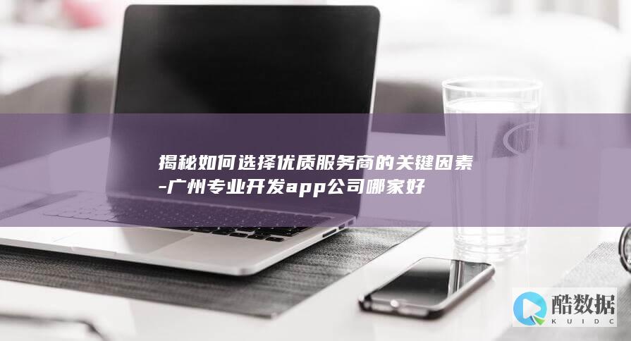 揭秘如何选择优质服务商的关键因素-广州专业开发app公司哪家好